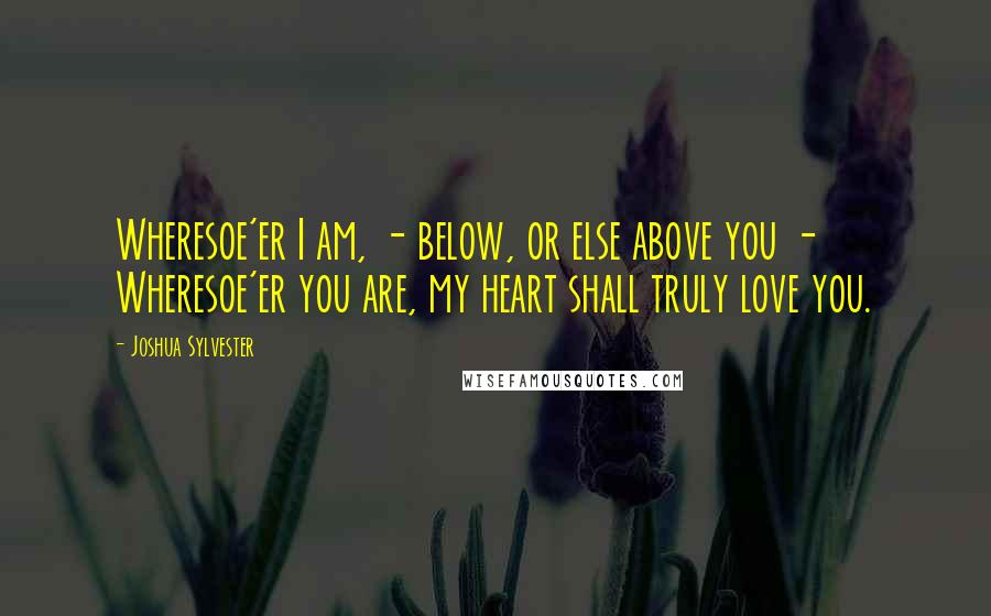 Joshua Sylvester Quotes: Wheresoe'er I am, - below, or else above you -  Wheresoe'er you are, my heart shall truly love you.