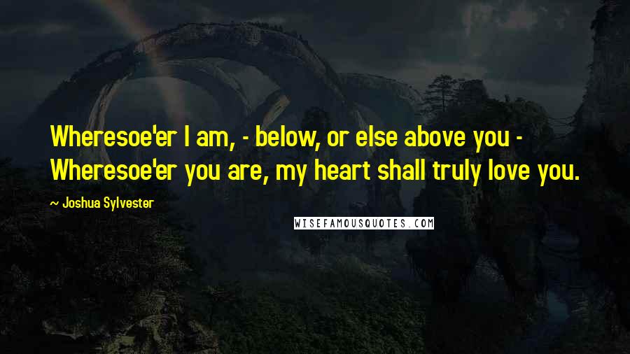 Joshua Sylvester Quotes: Wheresoe'er I am, - below, or else above you -  Wheresoe'er you are, my heart shall truly love you.