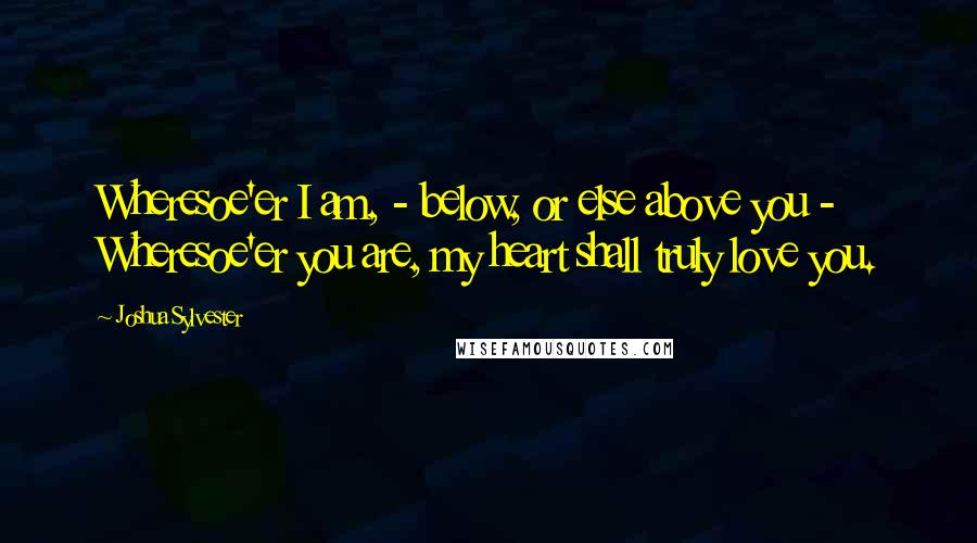 Joshua Sylvester Quotes: Wheresoe'er I am, - below, or else above you -  Wheresoe'er you are, my heart shall truly love you.