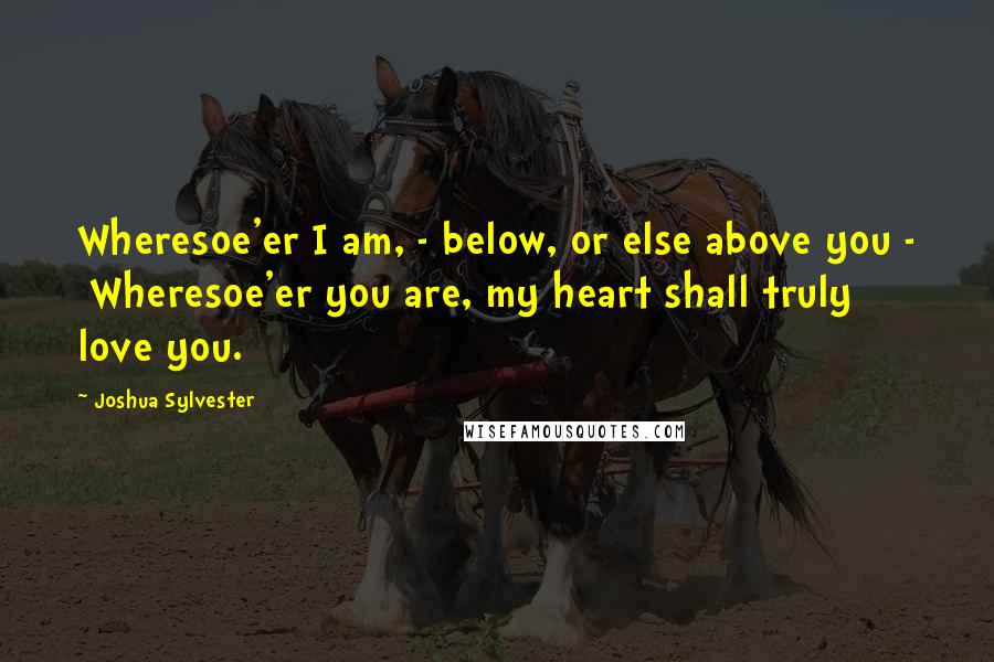 Joshua Sylvester Quotes: Wheresoe'er I am, - below, or else above you -  Wheresoe'er you are, my heart shall truly love you.