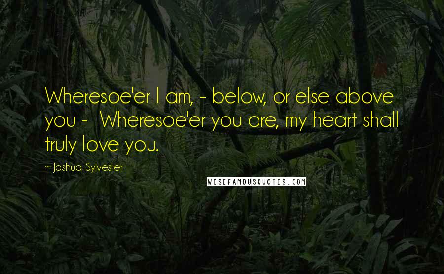 Joshua Sylvester Quotes: Wheresoe'er I am, - below, or else above you -  Wheresoe'er you are, my heart shall truly love you.