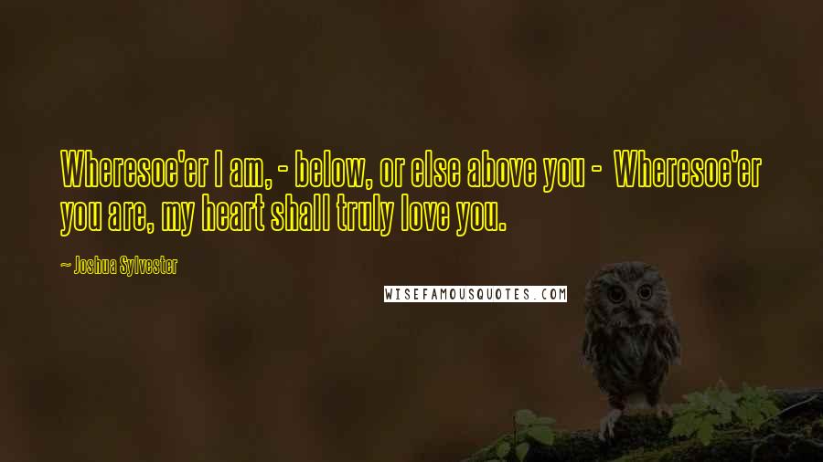 Joshua Sylvester Quotes: Wheresoe'er I am, - below, or else above you - Wheresoe'er you are, my heart shall truly love you.