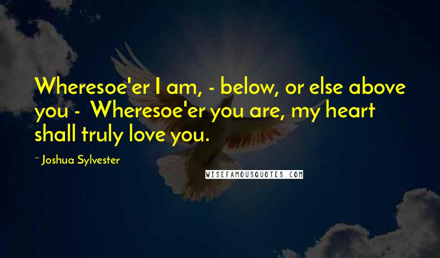 Joshua Sylvester Quotes: Wheresoe'er I am, - below, or else above you -  Wheresoe'er you are, my heart shall truly love you.