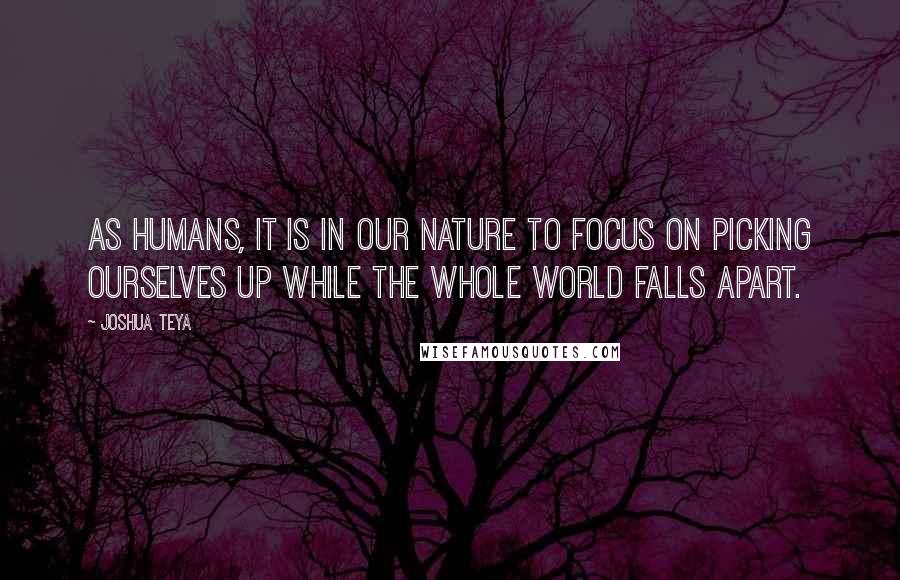 Joshua Teya Quotes: As humans, it is in our nature to focus on picking ourselves up while the whole world falls apart.