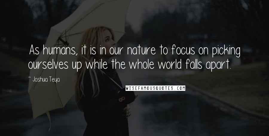 Joshua Teya Quotes: As humans, it is in our nature to focus on picking ourselves up while the whole world falls apart.