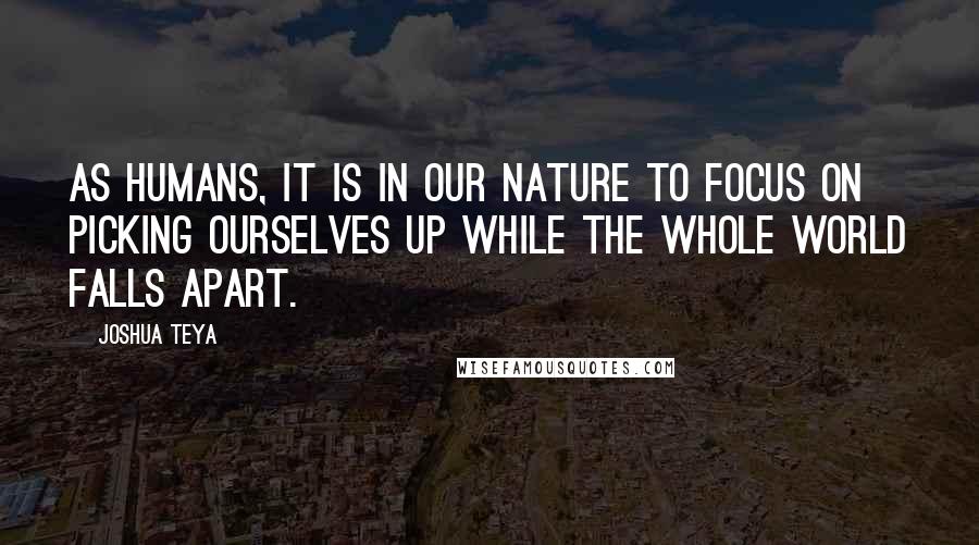 Joshua Teya Quotes: As humans, it is in our nature to focus on picking ourselves up while the whole world falls apart.