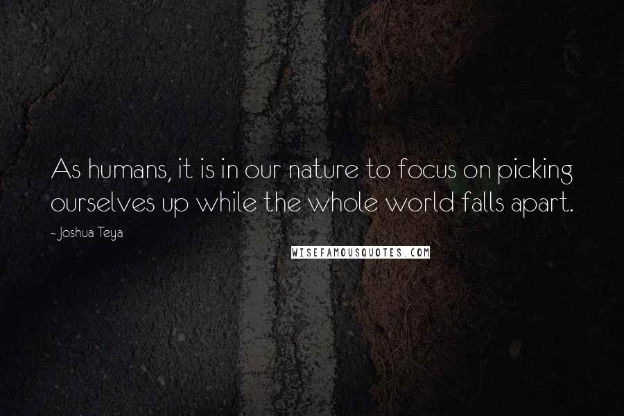 Joshua Teya Quotes: As humans, it is in our nature to focus on picking ourselves up while the whole world falls apart.