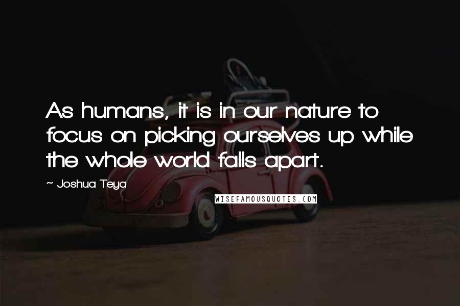 Joshua Teya Quotes: As humans, it is in our nature to focus on picking ourselves up while the whole world falls apart.