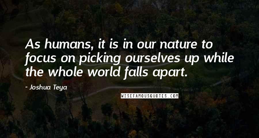 Joshua Teya Quotes: As humans, it is in our nature to focus on picking ourselves up while the whole world falls apart.