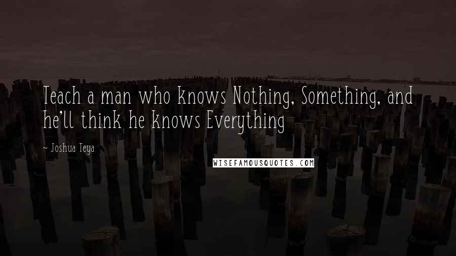 Joshua Teya Quotes: Teach a man who knows Nothing, Something, and he'll think he knows Everything