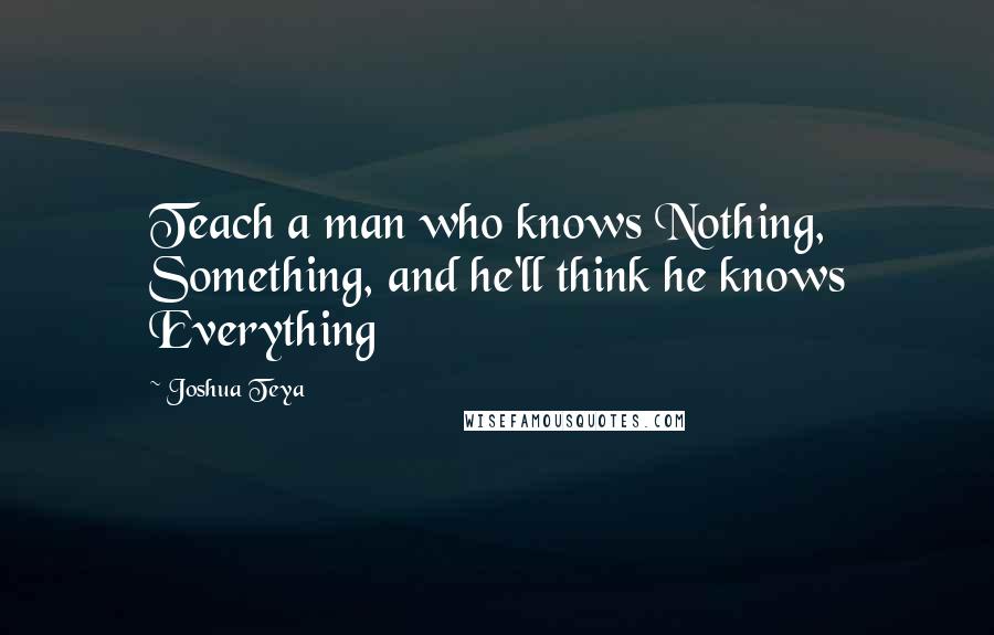 Joshua Teya Quotes: Teach a man who knows Nothing, Something, and he'll think he knows Everything