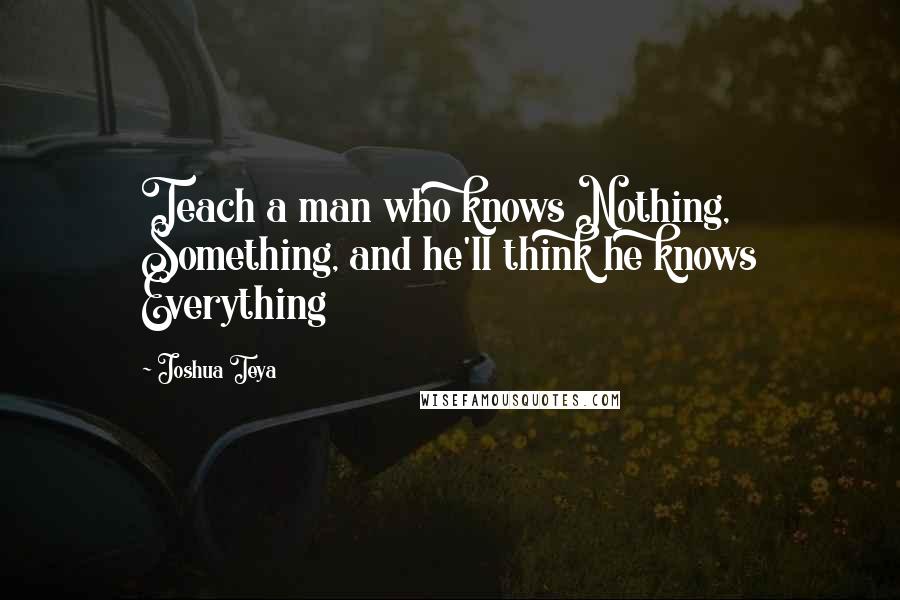 Joshua Teya Quotes: Teach a man who knows Nothing, Something, and he'll think he knows Everything