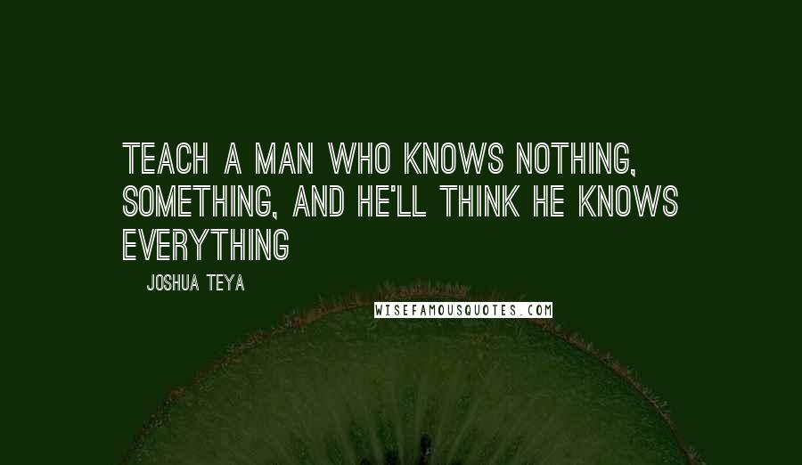 Joshua Teya Quotes: Teach a man who knows Nothing, Something, and he'll think he knows Everything