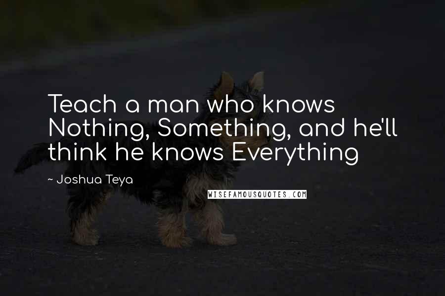 Joshua Teya Quotes: Teach a man who knows Nothing, Something, and he'll think he knows Everything