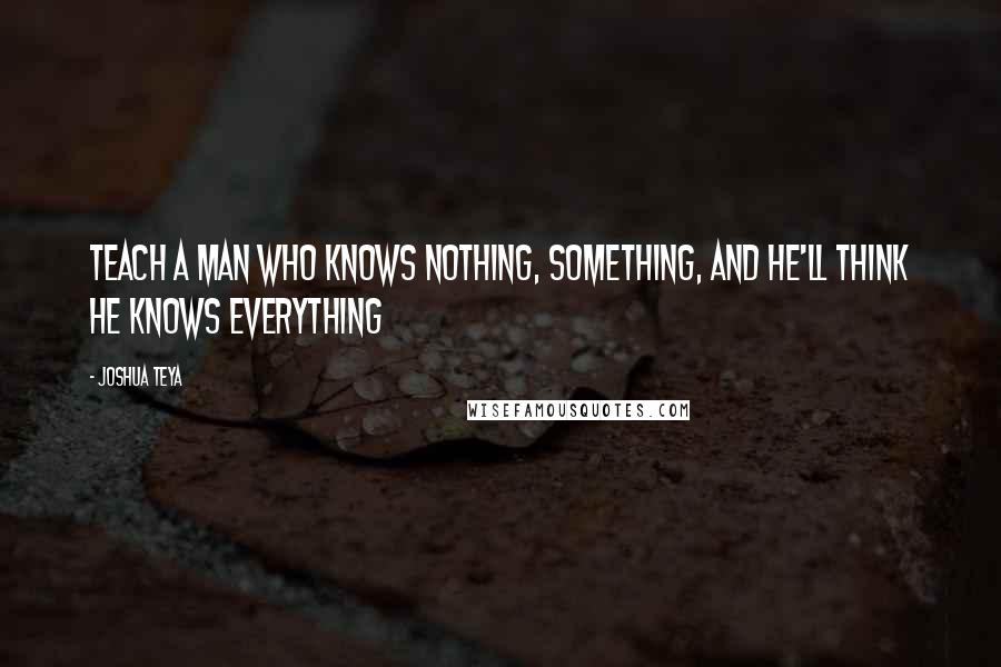 Joshua Teya Quotes: Teach a man who knows Nothing, Something, and he'll think he knows Everything