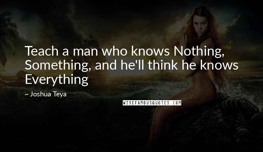 Joshua Teya Quotes: Teach a man who knows Nothing, Something, and he'll think he knows Everything