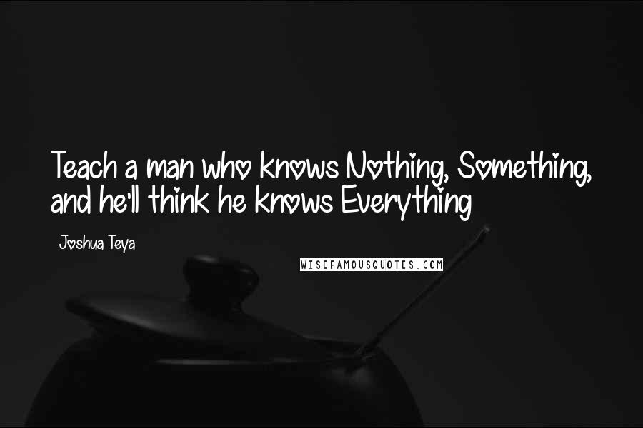 Joshua Teya Quotes: Teach a man who knows Nothing, Something, and he'll think he knows Everything