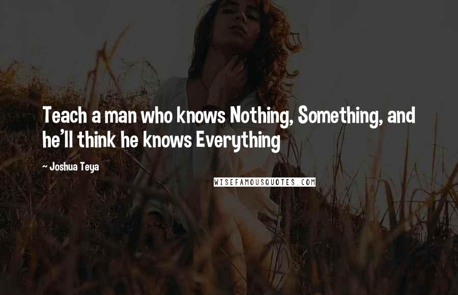 Joshua Teya Quotes: Teach a man who knows Nothing, Something, and he'll think he knows Everything