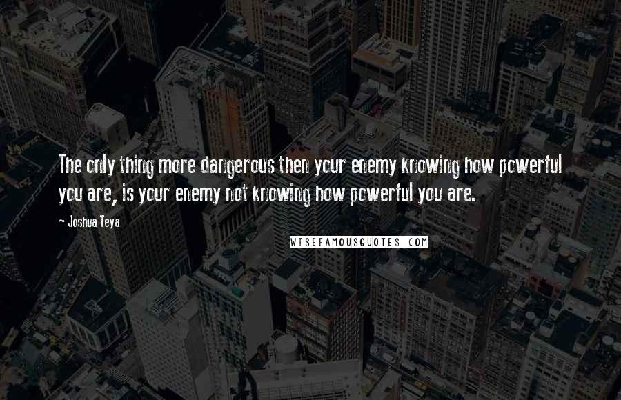 Joshua Teya Quotes: The only thing more dangerous then your enemy knowing how powerful you are, is your enemy not knowing how powerful you are.