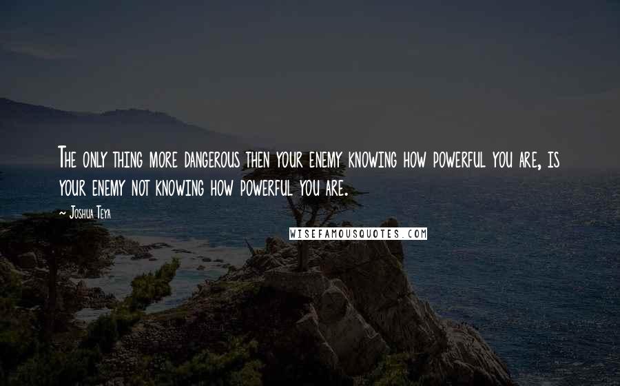 Joshua Teya Quotes: The only thing more dangerous then your enemy knowing how powerful you are, is your enemy not knowing how powerful you are.