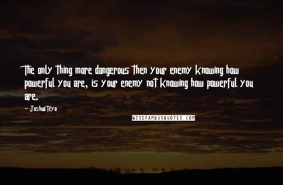 Joshua Teya Quotes: The only thing more dangerous then your enemy knowing how powerful you are, is your enemy not knowing how powerful you are.