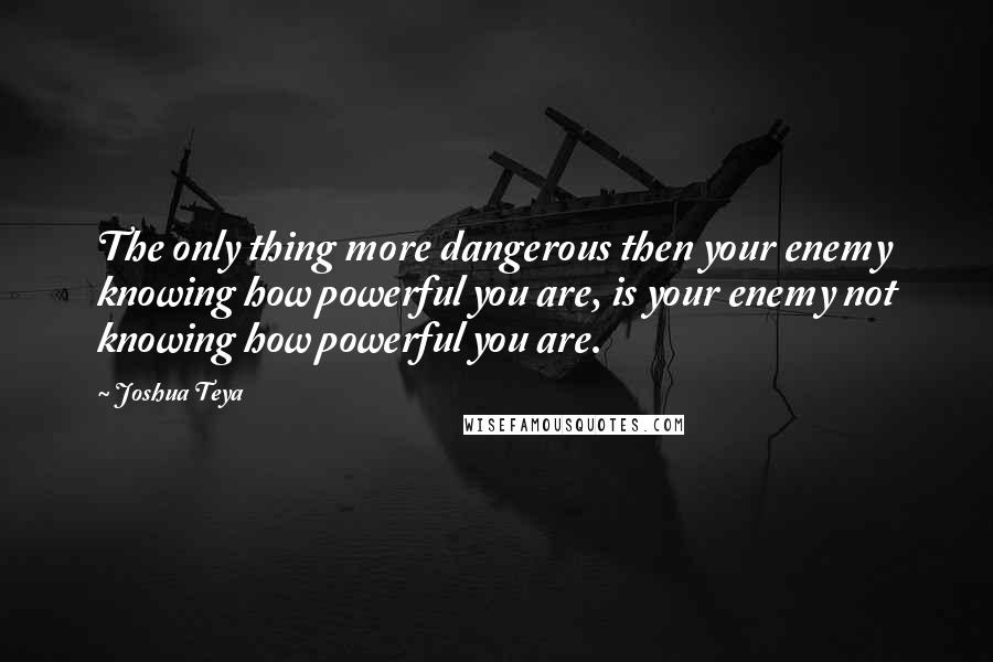 Joshua Teya Quotes: The only thing more dangerous then your enemy knowing how powerful you are, is your enemy not knowing how powerful you are.