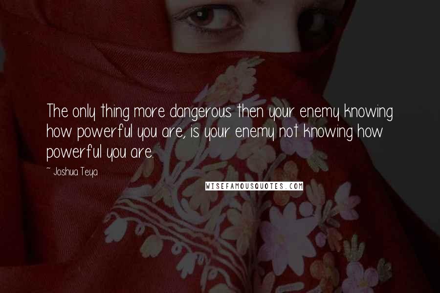 Joshua Teya Quotes: The only thing more dangerous then your enemy knowing how powerful you are, is your enemy not knowing how powerful you are.