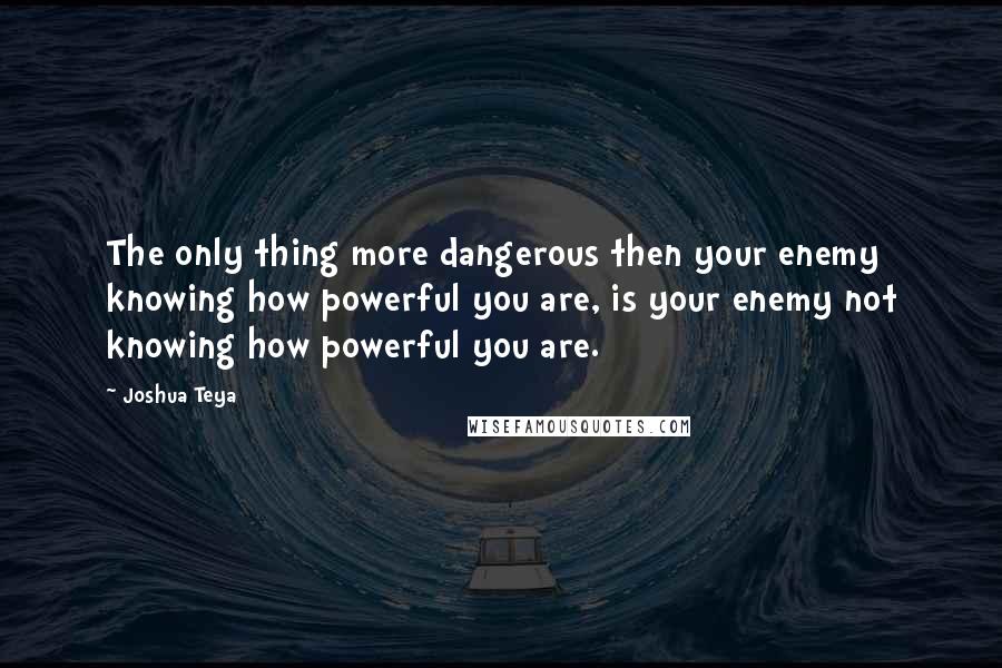 Joshua Teya Quotes: The only thing more dangerous then your enemy knowing how powerful you are, is your enemy not knowing how powerful you are.