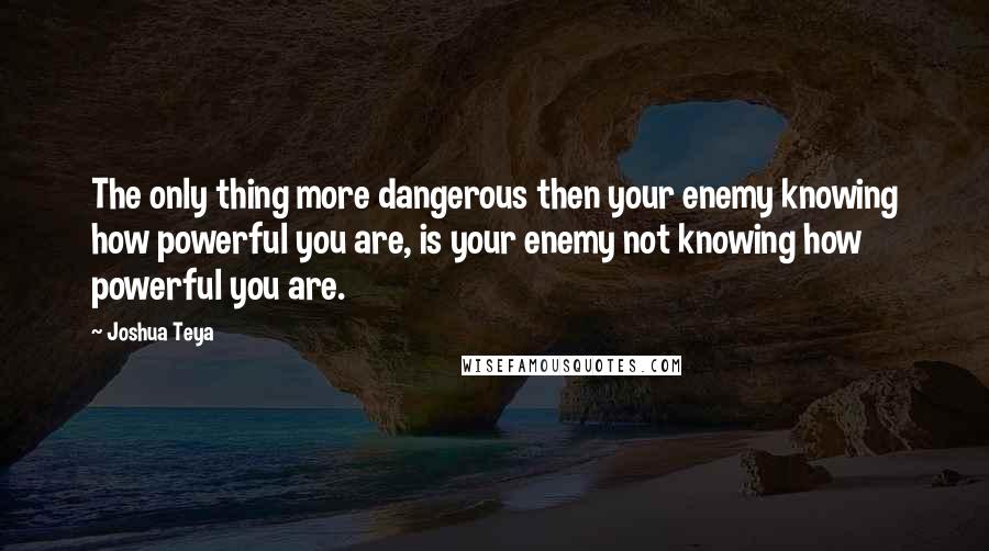 Joshua Teya Quotes: The only thing more dangerous then your enemy knowing how powerful you are, is your enemy not knowing how powerful you are.