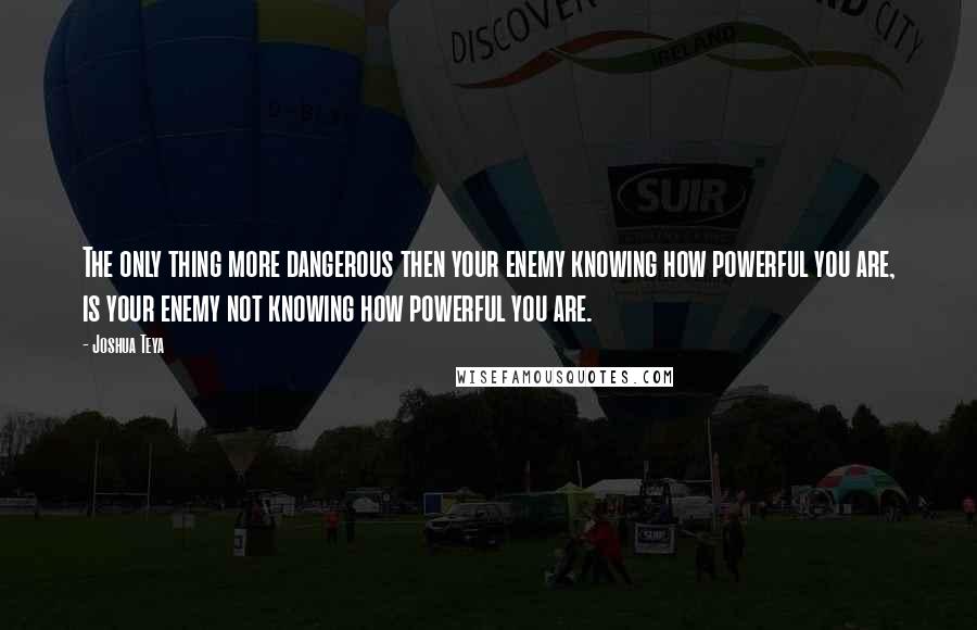 Joshua Teya Quotes: The only thing more dangerous then your enemy knowing how powerful you are, is your enemy not knowing how powerful you are.