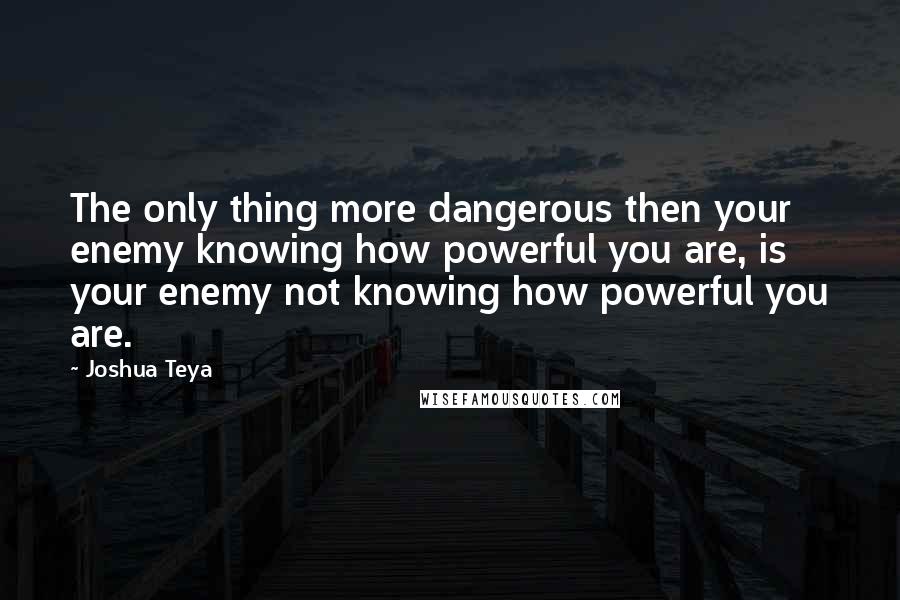 Joshua Teya Quotes: The only thing more dangerous then your enemy knowing how powerful you are, is your enemy not knowing how powerful you are.