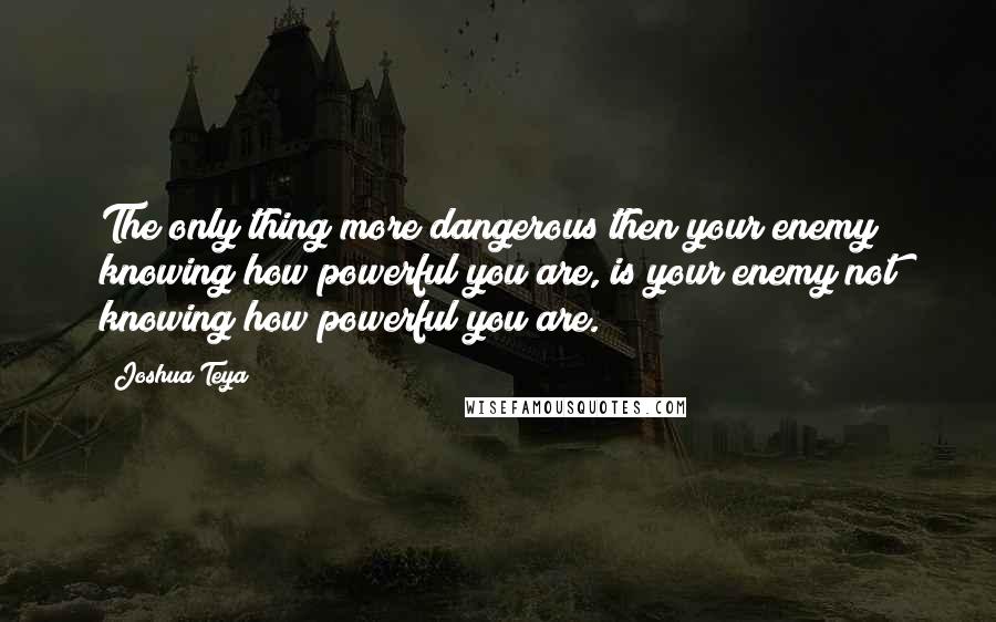 Joshua Teya Quotes: The only thing more dangerous then your enemy knowing how powerful you are, is your enemy not knowing how powerful you are.