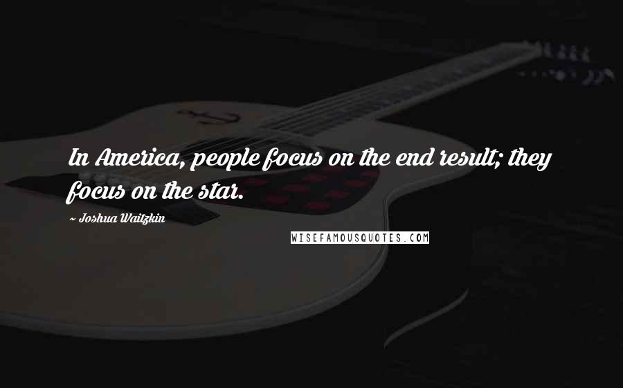 Joshua Waitzkin Quotes: In America, people focus on the end result; they focus on the star.