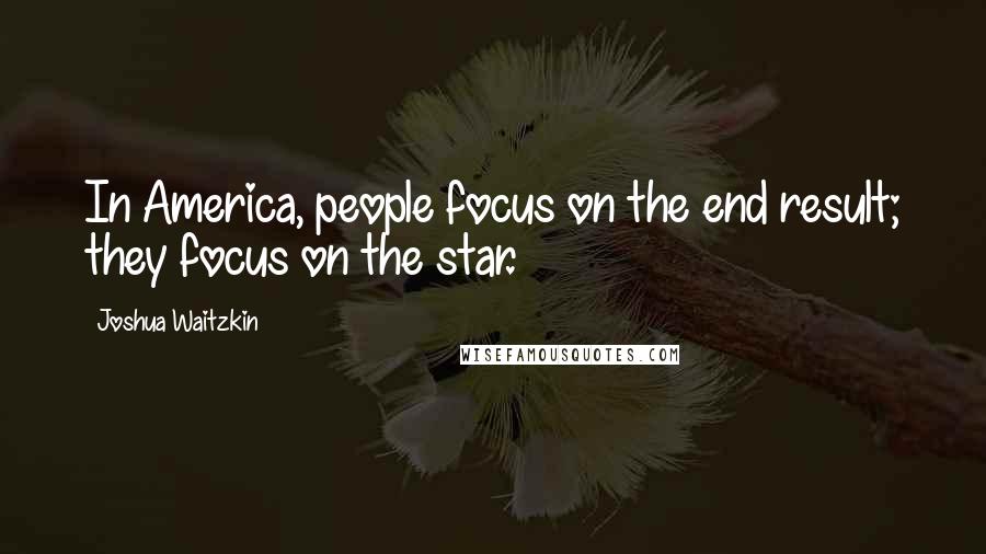 Joshua Waitzkin Quotes: In America, people focus on the end result; they focus on the star.