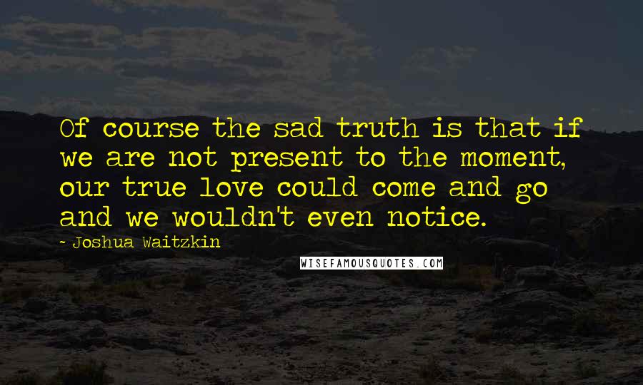 Joshua Waitzkin Quotes: Of course the sad truth is that if we are not present to the moment, our true love could come and go and we wouldn't even notice.