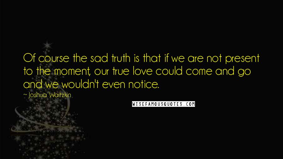 Joshua Waitzkin Quotes: Of course the sad truth is that if we are not present to the moment, our true love could come and go and we wouldn't even notice.