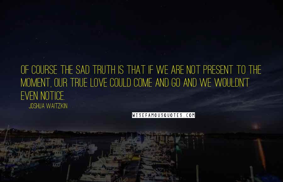 Joshua Waitzkin Quotes: Of course the sad truth is that if we are not present to the moment, our true love could come and go and we wouldn't even notice.