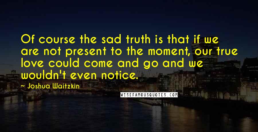 Joshua Waitzkin Quotes: Of course the sad truth is that if we are not present to the moment, our true love could come and go and we wouldn't even notice.