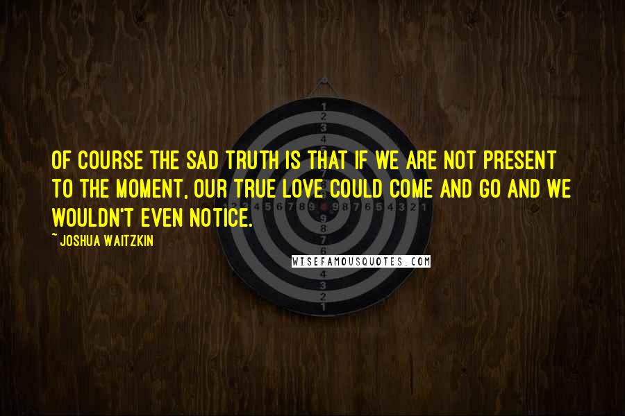 Joshua Waitzkin Quotes: Of course the sad truth is that if we are not present to the moment, our true love could come and go and we wouldn't even notice.