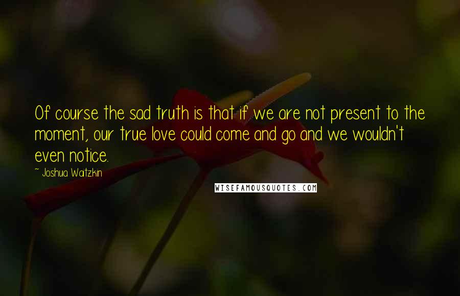 Joshua Waitzkin Quotes: Of course the sad truth is that if we are not present to the moment, our true love could come and go and we wouldn't even notice.