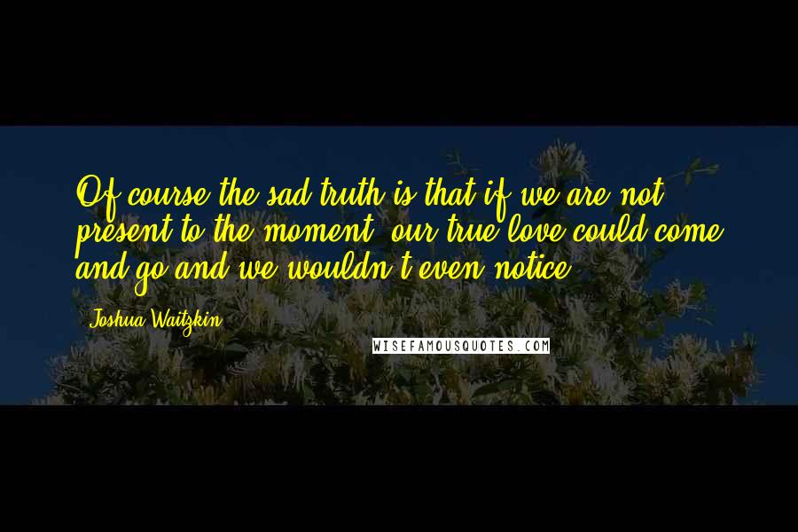 Joshua Waitzkin Quotes: Of course the sad truth is that if we are not present to the moment, our true love could come and go and we wouldn't even notice.