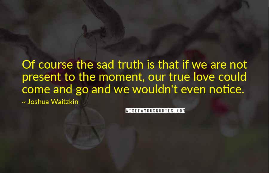 Joshua Waitzkin Quotes: Of course the sad truth is that if we are not present to the moment, our true love could come and go and we wouldn't even notice.