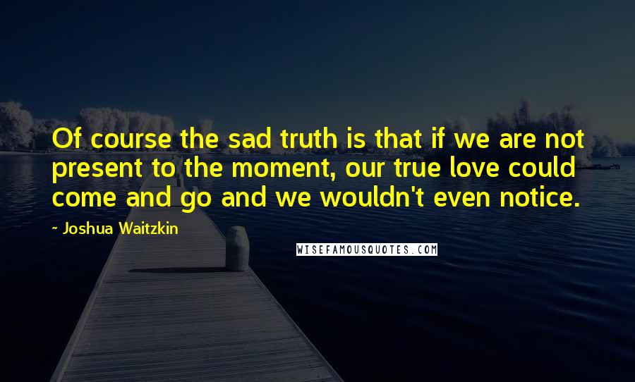 Joshua Waitzkin Quotes: Of course the sad truth is that if we are not present to the moment, our true love could come and go and we wouldn't even notice.