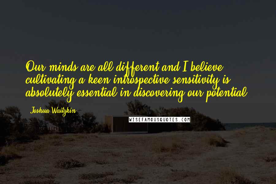 Joshua Waitzkin Quotes: Our minds are all different and I believe cultivating a keen introspective sensitivity is absolutely essential in discovering our potential.