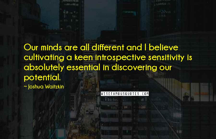 Joshua Waitzkin Quotes: Our minds are all different and I believe cultivating a keen introspective sensitivity is absolutely essential in discovering our potential.