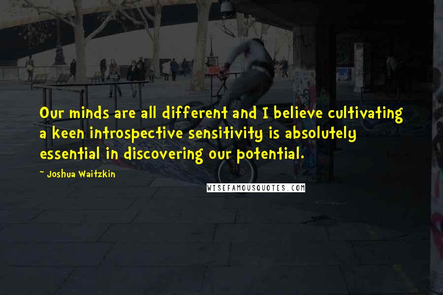 Joshua Waitzkin Quotes: Our minds are all different and I believe cultivating a keen introspective sensitivity is absolutely essential in discovering our potential.