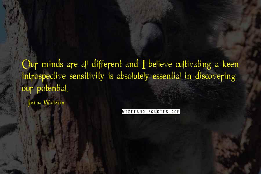 Joshua Waitzkin Quotes: Our minds are all different and I believe cultivating a keen introspective sensitivity is absolutely essential in discovering our potential.