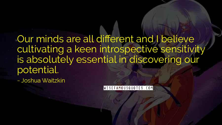 Joshua Waitzkin Quotes: Our minds are all different and I believe cultivating a keen introspective sensitivity is absolutely essential in discovering our potential.