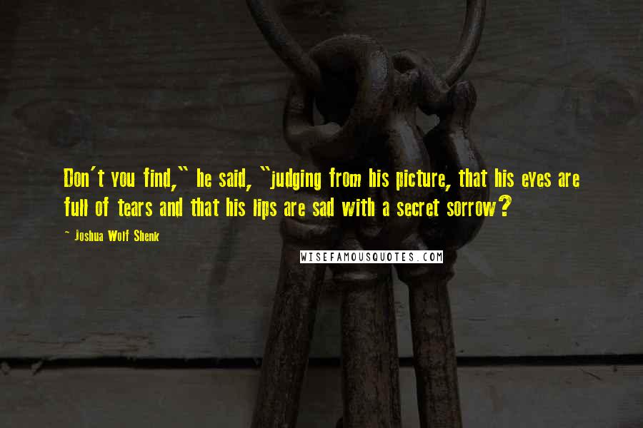 Joshua Wolf Shenk Quotes: Don't you find," he said, "judging from his picture, that his eyes are full of tears and that his lips are sad with a secret sorrow?