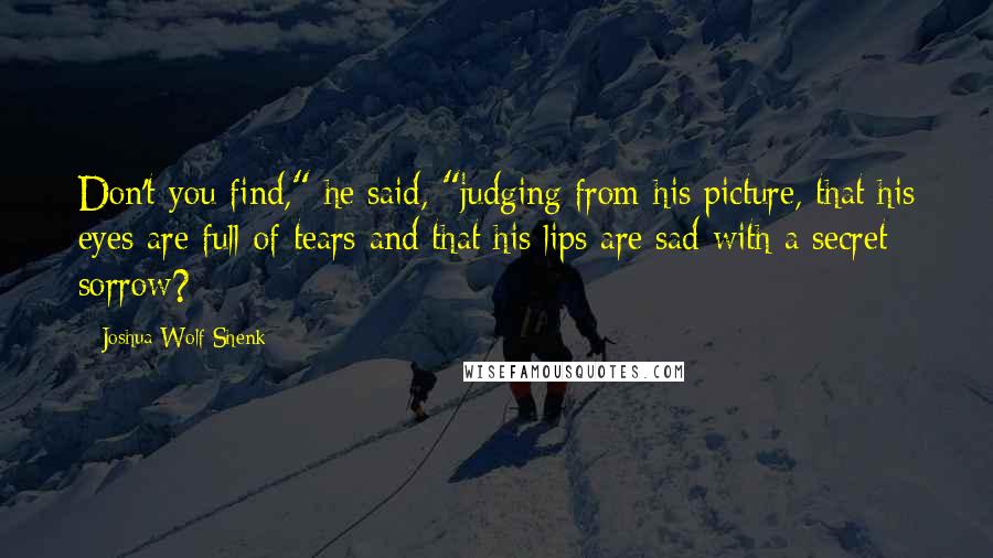 Joshua Wolf Shenk Quotes: Don't you find," he said, "judging from his picture, that his eyes are full of tears and that his lips are sad with a secret sorrow?